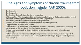 The signs and symptoms of chronic trauma from
occlusion include (AAP, 2000).10
 Tooth mobility
 Tooth migration
 Tooth pain or discomfort on chewing or percussion
 Widening of the PDL, disruption of the lamina dura, radiolucency in the furcation or at the apex of
vital teeth, root resorption as observed in intra-oral X-rays images
 Tenderness of mastication muscles and/or TMJ dysfunction
 Presence of wear facets beyond levels expected for patient’s age or diet
 Chipped enamel or crown/root factures
 Increased width of periodontal ligament space, often with thickening of the lamina dura along the
lateral aspect of the root, in the apical and furcation areas,
 Angular bone loss, mainly at the coronal level of interdental septum, with a funnel-shaped
morphology
 Radiolucency lamina dura surrounding the angular bone loss, resembling an infrabony defect
 Condensation of the alveolar bone can be produced after widening of the periodontal ligament
 Root resorption
 