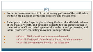 12
 Fremitus is a measurement of the vibratory patterns of the teeth when
the teeth are placed in contacting positions and movements.
 A dampened index finger is placed along the buccal and labial surfaces
of the maxillary teeth, and patient is asked to tap the teeth together in
the maximum ICP and grind systemically in the lateral, protrusive, and
lateral protrusive contacting movements and positions
 • Class 1: Mild vibration or movement detected
 • Class II: Easily palpable vibration but no visible movement
 • Class III: Movement visible with the naked eye.
 