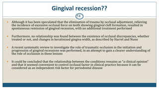 Gingival recession??
14
 Although it has been speculated that the elimination of trauma by occlusal adjustment, relieving
the incidence of excessive occlusal force on teeth showing gingival cleft formation, resulted in
spontaneous remission of gingival recession, with no additional treatment performed
 Furthermore, no relationship was found between the existence of occlusal discrepancies, whether
treated or not, and changes in keratinized gingiva width, as described by Harrel and Nunn
 A recent systematic review to investigate the role of traumatic occlusion in the initiation and
progression of gingival recessions was performed, in an attempt to gain a clearer understanding of
the role of occlusion in these lesions
 It could be concluded that the relationship between the conditions remains as “a clinical opinion”
and that it seemed convenient to control occlusal factor in clinical practice because it can be
considered as an independent risk factor for periodontal disease
 