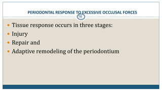 PERIODONTAL RESPONSE TO EXCESSIVE OCCLUSAL FORCES
16
 Tissue response occurs in three stages:
 Injury
 Repair and
 Adaptive remodeling of the periodontium
 