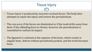 Tissue injury
17
 Tissue injury is produced by excessive occlusal forces. The body then
attempts to repair the injury and restore the periodontium.
 This can occur if the forces are diminished or if the tooth drifts away from
them. If the offending force is chronic, however, the periodontium is
remodeled to cushion its impact.
 The ligament is widened at the expense of the bone, which results in
angular bone defects without periodontal pockets, and the tooth becomes
loose.
 