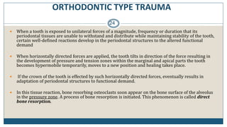 ORTHODONTIC TYPE TRAUMA
24
 When a tooth is exposed to unilateral forces of a magnitude, frequency or duration that its
periodontal tissues are unable to withstand and distribute while maintaining stability of the tooth,
certain well-defined reactions develop in the periodontal structures to the altered functional
demand
 When horizontally directed forces are applied, the tooth tilts in direction of the force resulting in
the development of pressure and tension zones within the marginal and apical parts the tooth
becomes hypermobile temporarily, moves to a new position and healing takes place.
 If the crown of the tooth is effected by such horizontally directed forces, eventually results in
adaptation of periodontal structures to functional demand.
 In this tissue reaction, bone resorbing osteoclasts soon appear on the bone surface of the alveolus
in the pressure zone. A process of bone resorption is initiated. This phenomenon is called direct
bone resorption.
 
