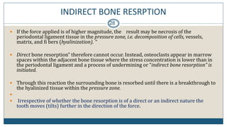 INDIRECT BONE RESRPTION
28
 If the force applied is of higher magnitude, the result may be necrosis of the
periodontal ligament tissue in the pressure zone, i.e. decomposition of cells, vessels,
matrix, and fi bers (hyalinization). “
 Direct bone resorption” therefore cannot occur. Instead, osteoclasts appear in marrow
spaces within the adjacent bone tissue where the stress concentration is lower than in
the periodontal ligament and a process of undermining or “indirect bone resorption” is
initiated.
 Through this reaction the surrounding bone is resorbed until there is a breakthrough to
the hyalinized tissue within the pressure zone.

 Irrespective of whether the bone resorption is of a direct or an indirect nature the
tooth moves (tilts) further in the direction of the force.
 