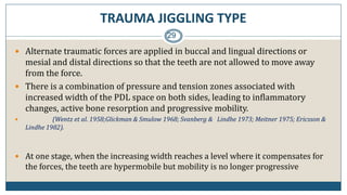 TRAUMA JIGGLING TYPE
29
 Alternate traumatic forces are applied in buccal and lingual directions or
mesial and distal directions so that the teeth are not allowed to move away
from the force.
 There is a combination of pressure and tension zones associated with
increased width of the PDL space on both sides, leading to inflammatory
changes, active bone resorption and progressive mobility.
 (Wentz et al. 1958;Glickman & Smulow 1968; Svanberg & Lindhe 1973; Meitner 1975; Ericsson &
Lindhe 1982).
 At one stage, when the increasing width reaches a level where it compensates for
the forces, the teeth are hypermobile but mobility is no longer progressive
 