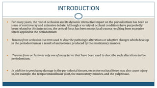 INTRODUCTION
 For many years, the role of occlusion and its dynamic interactive impact on the periodontium has been an
issue of controversy and extensive debate. Although a variety of occlusal conditions have purportedly
been related to this interaction, the central focus has been on occlusal trauma resulting from excessive
forces applied to the periodontium
 Trauma from occlusion is a term used to describe pathologic alterations or adaptive changes which develop
in the periodontium as a result of undue force produced by the masticatory muscles.
 Trauma from occlusion is only one of many terms that have been used to describe such alterations in the
periodontium.
 In addition to producing damage in the periodontal tissues, excessive occlusal force may also cause injury
in, for example, the temporomandibular joint, the masticatory muscles, and the pulp tissue.
 