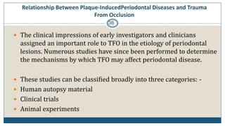 Relationship Between Plaque-InducedPeriodontal Diseases and Trauma
From Occlusion
38
 The clinical impressions of early investigators and clinicians
assigned an important role to TFO in the etiology of periodontal
lesions. Numerous studies have since been performed to determine
the mechanisms by which TFO may affect periodontal disease.
 These studies can be classified broadly into three categories: -
 Human autopsy material
 Clinical trials
 Animal experiments
 