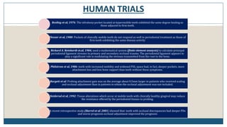 HUMAN TRIALS
45Rosling et al, 1976: The infrabony pocket located at hypermobile teeth exhibited the same degree healing as
those adjacent to firm teeth.
Fleszar et al, 1980: Pockets of clinically mobile teeth do not respond as well to periodontal treatment as those of
firm teeth exhibiting the same disease activity
Richard A. Reinhardt et.al, 1984, used a mathematical system (finite element anaiysis) to calculate principal
periodontal ligament stresses in primary and secondary occlusal trauma. The periodontal ligament appears to
play a significant role in modulating the stresses transmitted from the root to the bone.
Philstrom et al, 1986: teeth with increased mobility and widened PDL space had, in fact, deeper pockets, more
attachment loss and less bone support than teeth without these symptoms.
Burgett et al: Probing attachment gain was on the average about 0.5mm larger in patients who received scaling
and occlusal adjustment than in patients in whom the occlusal adjustment was not included.
Neiderud et al, 1992: Tissue alterations which occur at mobile teeth with clinically healthy gingival may reduce
the resistance offered by the periodontal tissues to probing.
A recent retrospective study (Harrel et al. 2001) showed that: teeth with occlusal discrepancies had deeper PDs
and worse prognosis occlusal adjustment improved the prognosis
 