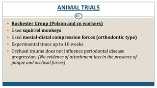 ANIMAL TRIALS
46
 Rochester Group (Polson and co workers)
 Used squirrel monkeys
 Used mesial-distal compression forces (orthodontic type)
 Experimental times up to 10 weeks
 Occlusal trauma does not influence periodontal disease
progression (No evidence of attachment loss in the presence of
plaque and occlusal forces)
 