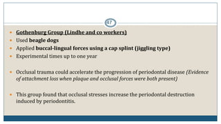 47
 Gothenburg Group (Lindhe and co workers)
 Used beagle dogs
 Applied buccal-lingual forces using a cap splint (jiggling type)
 Experimental times up to one year
 Occlusal trauma could accelerate the progression of periodontal disease (Evidence
of attachment loss when plaque and occlusal forces were both present)
 This group found that occlusal stresses increase the periodontal destruction
induced by periodontitis.
 
