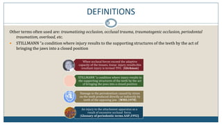 DEFINITIONS
5
Other terms often used are: traumatizing occlusion, occlusal trauma, traumatogenic occlusion, periodontal
traumatism, overload, etc.
 STILLMANN “a condition where injury results to the supporting structures of the teeth by the act of
bringing the jaws into a closed position
When occlusal forces exceed the adaptive
capacity of the tissues, tissue injury results.this
resultant injury is termed TFO. (Glickman)
STILLMANN “a condition where injury results to
the supporting structures of the teeth by the act
of bringing the jaws into a closed position
Damage in the periodontium caused by stress
on the teeth produced directly or indirectly by
teeth of the opposing jaw. (WHO,1978)
An injury to the attachment apparatus as a
result of excessive occlusal force.
(Glossary of periodontic terms AAP,1992)
 