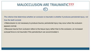 MALOCCLUSION ARE TRAUMATIC???
53
The criterion that determines whether an occlusion is traumatic is whether it produces periodontal injury, not
how the teeth occlude.
Malocclusion is not necessary to produce trauma; periodontal injury may occur when the occlusion
appears normal.
Because trauma from occlusion refers to the tissue injury rather than to the occlusion, an increased
occlusal force is not traumatic if the periodontium can accommodate it.
 
