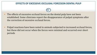 EFFECTS OF EXCESSIVE OCCLUSAL FORCESON DENTAL PULP
54
 The effects of excessive occlusal forces on the dental pulp have not been
established. Some clinicians report the disappearance of pulpal symptoms after
the correction of excessive occlusal forces.
 Pulpal reactions have been noted in animals subjected to increased occlusal forces,
but these did not occur when the forces were minimal and occurred over short
periods
 