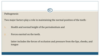 56
Pathogenesis
Two major factors play a role in maintaining the normal position of the teeth:
1. Health and normal height of the periodontium and
2. Forces exerted on the teeth.
latter includes the forces of occlusion and pressure from the lips, cheeks, and
tongue
 