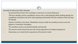 57
FAILURE TO REPLACE FIRST MOLARS.
1. Second and third molars tilt, resulting in a decrease in vertical dimension
2. PM move distally, and the mandibular incisors tilt or drift lingually. While drifting distally, the
mandibular premolars lose their intercuspating relationship with the maxillary teeth and may
tilt distally.
3. Anterior overbite is increased. Mandibular incisors strike the maxillary incisors near the
gingiva or traumatize the gingiva.
4. The maxillary incisors are pushed labially and laterally
5. The anterior teeth extrude because the incisal apposition has largely disappeared.
6. Diastemata are created by the separation of the anterior teeth
 