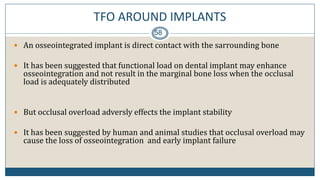 TFO AROUND IMPLANTS
58
 An osseointegrated implant is direct contact with the sarrounding bone
 It has been suggested that functional load on dental implant may enhance
osseointegration and not result in the marginal bone loss when the occlusal
load is adequately distributed
 But occlusal overload adversly effects the implant stability
 It has been suggested by human and animal studies that occlusal overload may
cause the loss of osseointegration and early implant failure
 