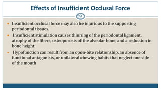 Effects of Insufficient Occlusal Force
59
 Insufficient occlusal force may also be injurious to the supporting
periodontal tissues.
 Insufficient stimulation causes thinning of the periodontal ligament,
atrophy of the fibers, osteoporosis of the alveolar bone, and a reduction in
bone height.
 Hypofunction can result from an open-bite relationship, an absence of
functional antagonists, or unilateral chewing habits that neglect one side
of the mouth
 