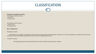 CLASSIFICATION
6
 Glickman’s classification (1953)
 According to duration of cause:
 i. Acute TFO
 ii. Chronic TFO.
 According to nature of cause:
 i. Primary TFO
 ii. Secondary TFO.
 Box’s classification
 Physiologic occlusion
Box defined it as a condition, in which the systems of forces acting upon the tooth during the occlusion are in a state of equilibrium, and they do not and cannot
change the normal relationship existing between the tooth and its supporting structures.
 Traumatic occlusion
The damage produced in the periodontium is due to the overstress produced by the occlusion
 