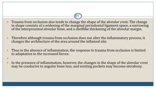 61
 Trauma from occlusion also tends to change the shape of the alveolar crest. The change
in shape consists of a widening of the marginal periodontal ligament space, a narrowing
of the interproximal alveolar bone, and a shelflike thickening of the alveolar margin.
 Therefore although trauma from occlusion does not alter the inflammatory process, it
changes the architecture of the area around the inflamed site.
 Thus in the absence of inflammation, the response to trauma from occlusion is limited
to adaptation to the increased forces.

 In the presence of inflammation, however, the changes in the shape of the alveolar crest
may be conducive to angular bone loss, and existing pockets may become intrabony.
 