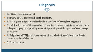 Diagnosis
62
 Cardinal manifestation of
 primary TFO is increased tooth mobility.
 2. Tilting and migration of individual teeth or of complete segments.
 Careful palpation of the muscles of mastication to ascertain whether there
is hypertrophy or sign of hypertonicity with possible spasm of one group
of muscle
 4. Palpation of TMJ and observation of any deviation of the mandible in
various paths of closure
 5. Fremitus test
 
