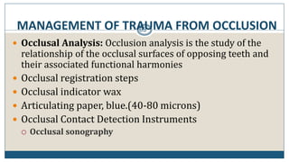 MANAGEMENT OF TRAUMA FROM OCCLUSION63
 Occlusal Analysis: Occlusion analysis is the study of the
relationship of the occlusal surfaces of opposing teeth and
their associated functional harmonies
 Occlusal registration steps
 Occlusal indicator wax
 Articulating paper, blue.(40-80 microns)
 Occlusal Contact Detection Instruments
 Occlusal sonography
 
