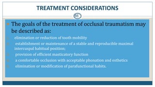 TREATMENT CONSIDERATIONS
66
 The goals of the treatment of occlusal traumatism may
be described as:
1. elimination or reduction of tooth mobility
2. establishment or maintenance of a stable and reproducible maximal
intercuspal habitual position;
3. provision of efficient masticatory function
4. a comfortable occlusion with acceptable phonation and esthetics
5. elimination or modification of parafunctional habits.
 