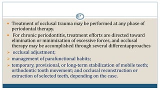 67
 Treatment of occlusal trauma may be performed at any phase of
periodontal therapy.
 For chronic periodontitis, treatment efforts are directed toward
elimination or minimization of excessive forces, and occlusal
therapy may be accomplished through several differentapproaches
 occlusal adjustment;
 management of parafunctional habits;
 temporary, provisional, or long-term stabilization of mobile teeth;
orthodontic tooth movement; and occlusal reconstruction or
extraction of selected teeth, depending on the case.
 