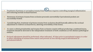 68
 Treatment of primary or secondary trauma from occlusion requires controlling marginal inflammation
and restoring normal occlusal function.
 Remission of primary trauma from occlusion proceeds uneventfully if periodontal pockets are
successfully treated.
 Considering that, treatment of primary trauma from occlusion should basically address the occlusal
adjustment to redirect occlusal forces, allowing reversibility of the lesion.
 In cases n which periodontitis and trauma from occlusion coexist without producing a combined lesion,
treatment should be directed to the independent treatment of both conditions as two distinct pathological
entities.
 Occlusal adjustment should be performed, when indicated, 45 days prior to periodontal surgery in order
to allow rebuilding of existent bone matrix and prevent its loss during surgical debridement of
periodontal defects
 