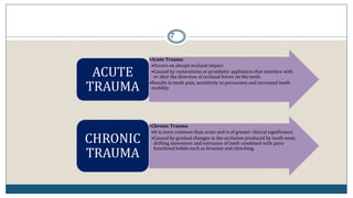 7
•Acute Trauma
•Occurs on abrupt occlusal impact.
•Caused by restorations or prosthetic appliances that interfere with
or alter the direction of occlusal forces on the teeth.
•Results in tooth pain, sensitivity to percussion and increased tooth
mobility
ACUTE
TRAUMA
•Chronic Trauma
•It is more common than acute and is of greater clinical significance.
•Caused by gradual changes in the occlusion produced by tooth wear,
drifting movement and extrusion of teeth combined with para-
functional habits such as bruxism and clenching.
CHRONIC
TRAUMA
 
