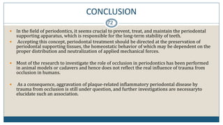 CONCLUSION
72
 In the field of periodontics, it seems crucial to prevent, treat, and maintain the periodontal
supporting apparatus, which is responsible for the long-term stability of teeth.
 Accepting this concept, periodontal treatment should be directed at the preservation of
periodontal supporting tissues, the homeostatic behavior of which may be dependent on the
proper distribution and neutralization of applied mechanical forces.
 Most of the research to investigate the role of occlusion in periodontics has been performed
in animal models or cadavers and hence does not reflect the real influence of trauma from
occlusion in humans.
 As a consequence, aggravation of plaque-related inflammatory periodontal disease by
trauma from occlusion is still under question, and further investigations are necessaryto
elucidate such an association.
 