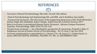 REFERENCES
73
 Carranza’s Clinical Periodontology; 8th editi; 10 and 13th edition
 Clinical Periodontology and Implantology;4th and fifth and 6 thedition; Jan Lindhe
 Trauma from Occlusion: The Overstrain of the Supporting Structures of the Teeth Dhirendra
Kumar Singh, Md. Jalaluddin, Rajeev Ranjan Indian Journal of Dental Sciences 2017
 Role of occlusion in periodontal disease Euloir Passanezi , Adriana Campos Passanezi
Sant'Ana Periodontology 2000. 2019;79:129–150.
 Trauma from occlusion — An orthodontist’s perspective R. Saravanan, Prajeeth J. Babu, P.
Rajakumar Journal of Indian Society of Periodontology - Vol 14, Issue 2, Apr-Jun 2010
 Occlusal considerations in periodontics S. J. Davies,1 R. J. M. Gray,2 G. J. Linden,3and J. A.
James, BRITISH DENTAL JOURNAL, VOLUME 191, NO. 11, DECEMBER 8 2001
 