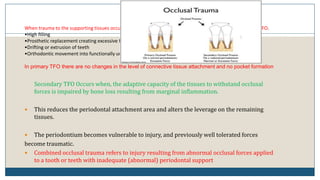 8
When trauma to the supporting tissues occurs as a result of alterations in occlusal forces, it is called primary TFO.
•High filling
•Prosthetic replacement creating excessive forces
•Drifting or extrusion of teeth
•Orthodontic movement into functionally unacceptable oppositions
In primary TFO there are no changes in the level of connective tissue attachment and no pocket formation
Secondary TFO Occurs when, the adaptive capacity of the tissues to withstand occlusal
forces is impaired by bone loss resulting from marginal inflammation.
 This reduces the periodontal attachment area and alters the leverage on the remaining
tissues.
 The periodontium becomes vulnerable to injury, and previously well tolerated forces
become traumatic.
 Combined occlusal trauma refers to injury resulting from abnormal occlusal forces applied
to a tooth or teeth with inadequate (abnormal) periodontal support
 
