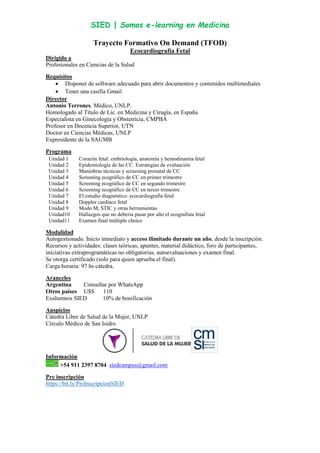 SIED | Somos e-learning en Medicina
Trayecto Formativo On Demand (TFOD)
Ecocardiografía Fetal
Dirigido a
Profesionales en Ciencias de la Salud
Requisitos
 Disponer de software adecuado para abrir documentos y contenidos multimediales
 Tener una casilla Gmail
Director
Antonio Terrones. Médico, UNLP.
Homologado al Título de Lic. en Medicina y Cirugía, en España
Especialista en Ginecología y Obstetricia, CMPBA
Profesor en Docencia Superior, UTN
Doctor en Ciencias Médicas, UNLP
Expresidente de la SAUMB
Programa
Unidad 1 Corazón fetal: embriología, anatomía y hemodinamia fetal
Unidad 2 Epidemiología de las CC. Estrategias de evaluación
Unidad 3 Maniobras técnicas y screening prenatal de CC
Unidad 4 Screening ecográfico de CC en primer trimestre
Unidad 5 Screening ecográfico de CC en segundo trimestre
Unidad 6 Screening ecográfico de CC en tercer trimestre
Unidad 7 El estudio diagnóstico: ecocardiografía fetal
Unidad 8 Doppler cardíaco fetal
Unidad 9 Modo M, STIC y otras herramientas
Unidad10 Hallazgos que no debería pasar por alto el ecografista fetal
Unidad11 Examen final múltiple choice
Modalidad
Autogestionado. Inicio inmediato y acceso ilimitado durante un año, desde la inscripción.
Recursos y actividades: clases teóricas, apuntes, material didáctico, foro de participantes,
iniciativas extraprogramáticas no obligatorias, autoevaluaciones y examen final.
Se otorga certificado (solo para quien aprueba el final).
Carga horaria: 97 hs cátedra.
Aranceles
Argentina Consultar por WhatsApp
Otros países U$S 110
Exalumnos SIED 10% de bonificación
Auspicios
Cátedra Libre de Salud de la Mujer, UNLP
Círculo Médico de San Isidro
Información
+54 911 2397 8704 siedcampus@gmail.com
Pre inscripción
https://bit.ly/PreInscripcionSIED
 