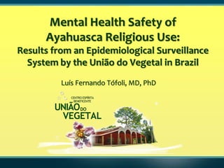 Mental Health Safety of
      Ayahuasca Religious Use:
Results from an Epidemiological Surveillance
  System by the União do Vegetal in Brazil
          Luís Fernando Tófoli, MD, PhD
 