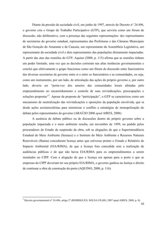 Diante da pressão da sociedade civil, em junho de 1997, através do Decreto n° 24.496,
o governo cria o Grupo de Trabalho Participativo (GTP), que serviria como um fórum de
discussão, não deliberativo, com a presença das seguintes representações: dez representantes
de secretarias do governo estadual, representantes das Prefeituras e das Câmaras Municipais
de São Gonçalo do Amarante e de Caucaia, um representante da Assembleia Legislativa, um
representante da sociedade civil e dois representantes das populações diretamente impactadas.
A partir das atas das reuniões do GTP, Aquino (2000, p. 115) afirma que as reuniões tinham
um poder limitado, uma vez que as decisões correram nas altas instâncias governamentais e
conclui que efetivamente o grupo funcionou como um fórum de discussão entre funcionários
das diversas secretarias de governo entre si e entre os funcionários e as comunidades, ou seja,
como um instrumento, por um lado, de articulação das ações do próprio governo e, por outro
lado, deveria ser “porta-voz dos anseios das comunidades locais afetadas pelo
empreendimento no encaminhamento e controle de suas reivindicações, preocupações e
soluções propostas”7. Apesar da proposta de “participação”, o GTP se caracterizou como um
mecanismo de neutralização das reivindicações e oposições da população envolvida, que ia
desde ações assistencialistas para minimizar o conflito a estratégias de monopolização do
debate pelos representantes do governo (ARAÚJO 2008 apud AIRES, 2008).
          A ausência de debate público ou de discussões dentro do próprio governo sobre a
população impactada e o meio ambiente resulta, em novembro de 1999, no pedido pelos
procuradores do Estado da suspensão da obra, sob as alegações de que a Superintendência
Estadual do Meio Ambiente (Semace) e o Instituto do Meio Ambiente e Recursos Naturais
Renováveis (Ibama) concederam licença antes que estivesse pronto o Estudo e Relatório de
Impacto Ambiental (EIA/RIMA), de que a licença fora concedida sem a realização de
audiências públicas e de que não havia EIA/RIMA para os empreendimentos a serem
instalados no CIPP. Com a alegação de que a licença era apenas para o porto e que as
empresas do CIPP deveriam ter seu próprio EIA/RIMA, o governo ganhou na Justiça o direito
de continuar a obra de construção do porto (AQUINO, 2000, p. 116).




7
    Decreto governamental nº 24.496, artigo 2º (RODRIGUES; SOUSA FILHO, 2007 apud AIRES, 2008, p. 8).
                                                                                                        10
 