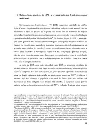 2. Os impactos da ampliação do CIPP e a presença indígena e demais comunidades
        tradicionais


        No transcurso das desapropriações (1995-2002), surgem nas localidades de Matões,
Bolso, Chaves e Tapuio famílias que afirmam a identidade indígena Anacé, as quais tiveram
inicialmente o apoio da pastoral do Migrante, que atuava com os moradores das regiões
impactadas. Essas famílias posteriormente passaram a ser assessoradas pela pastoral indígena
e pelo Conselho Indigenista Missionário (Cimi) 8. No final da década de 1990 e, sobretudo,
após 2005, quando a etnia Anacé foi reconhecida pelos outros povos indígenas do Estado do
Ceará, o movimento Anacé ganha força e com isso novos dispositivos legais passaram a ser
acionados nas reivindicações e mediações dessa população com o Estado, alterando, assim, a
relação entre o Estado e a população da região do CIPP. Isso porque a presença indígena,
além de impor novas demandas para a licença dos empreendimentos, trouxe a possibilidade
de inviabilização de parte dele, caso o território indígena a ser delimitado viesse a se chocar
com a área do complexo industrial.
        A partir de 2003, com mais intensidade após 2005, as principais estratégias de
reivindicações das lideranças Anacé foram as denúncias encaminhadas ao ministério público
federal9 e à imprensa. Nos anos subsequentes, os Anacé passaram a pleitear o atendimento de
saúde e o direito a educação diferenciada, que conseguiram a partir de 200710. Ainda que o
interesse aqui seja abranger a população tradicional de forma geral, esta análise está
indissociada do pleito indígena e dos estudos dele oriundos. É a presença Anacé que vai
incitar a realização de perícias antropológicas pelo MPF e os laudos de estudo sobre impacto



8
  Aproximadamente no mesmo período, surge também um movimento de afirmação Anacé nas localidades de
Japuara e Santa Rosa, estas fora da área de desapropriação e a partir de um processo de organização política
dissociada do Cimi. A organização política, nesses casos, se iniciou via relações com lideranças indígenas de
outros povos no Ceará, sobretudo Pitaguary e articulados com a Articulação dos Povos Indígenas do Nordeste,
Minas Gerais e Espírito Santo (Apoinme).
9
  As denúncias ao MPF têm sido uma estratégia dos povos indígenas no Ceará para salvaguarda e gestão de seus
territórios, uma vez que a maioria deles não tem a situação fundiária regularizada. (BRISSAC, 2009)
10
   Em janeiro de 2007, o MPF fez uma recomendação à Funai para que dispensasse ao povo Anacé o mesmo
atendimento dado aos demais povos indígenas no Ceará, em que oficie a Funasa, a Secretaria de Educação
Básica do Estado do Ceará (Seduc) e a Companhia Nacional de Abastecimento (Conab), informando esses
órgãos acerca do direito dos Anacé a atendimento de saúde, educação e segurança alimentar, como os demais
povos indígenas no Ceará. Posteriormente, em maio de 2007, a Funasa realizou o cadastramento da população
Anacé. Em agosto de 2007, foi criada a Escola Diferenciada de Educação Infantil e Ensino Fundamental Direito
de Aprender, do povo Anacé, em Matões, atualmente com sete professoras indígenas contratadas pela Seduc
(BRISSAC, 2009 apud BEZERRA, 2010, p. 45).
                                                                                                          11
 
