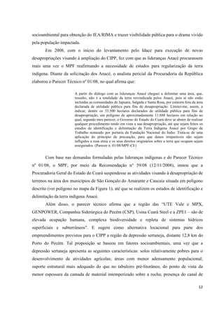 socioambiental para obtenção do IEA/RIMA e trazer visibilidade pública para o drama vivido
pela população impactada.
       Em 2008, com o início do levantamento pelo Idace para execução de novas
desapropriações visando à ampliação do CIPP, fez com que as lideranças Anacé procurassem
mais uma vez o MPF reafirmando a necessidade de estudos para regularização da terra
indígena. Diante da solicitação dos Anacé, o analista pericial da Procuradoria da República
elaborou o Parecer Técnico nº 01/08, no qual afirma que:

                       A partir do diálogo com as lideranças Anacé cheguei a delimitar uma área, que,
                       ressalto, não é a totalidade da terra reivindicada pelos Anacé, pois aí não estão
                       incluídas as comunidades de Japuara, Salgada e Santa Rosa, por estarem fora da área
                       declarada de utilidade pública para fins de desapropriação. Limitei-me, assim, a
                       indicar, dentre os 33.500 hectares declarados de utilidade pública para fins de
                       desapropriação, um polígono de aproximadamente 11.688 hectares em relação ao
                       qual, segundo meu parecer, o Governo do Estado do Ceará deve se abster de realizar
                       qualquer procedimento tendo em vista a sua desapropriação, até que sejam feitos os
                       estudos de identificação e delimitação da Terra Indígena Anacé por Grupo de
                       Trabalho nomeado por portaria da Fundação Nacional do Índio. Trata-se de uma
                       aplicação do princípio de precaução, para que danos irreparáveis não sejam
                       infligidos a essa etnia e os seus direitos originários sobre a terra que ocupam sejam
                       assegurados. (Parecer n. 01/08/MPF-CE)


       Com base nas demandas formuladas pelas lideranças indígenas e do Parecer Técnico
nº 01/08, o MPF, por meio da Recomendação n° 59/08 (12/11/2008), instou que a
Procuradoria Geral do Estado do Ceará suspendesse as atividades visando à desapropriação de
terrenos na área dos municípios de São Gonçalo do Amarante e Caucaia situada em polígono
descrito (ver polígono no mapa da Figura 1), até que se realizem os estudos de identificação e
delimitação da terra indígena Anacé.
       Além disso, o parecer técnico afirma que a região das “UTE Vale e MPX,
GENPOWER, Companhia Siderúrgica do Pecém (CSP), Usina Ceará Steel e a ZPE1 – são de
elevada ocupação humana, complexa biodiversidade e repleta de sistemas hídricos
superficiais e subterrâneos”. E sugere como alternativa locacional para parte dos
empreendimentos previstos para o CIPP a região da depressão sertaneja, distante 12,8 km do
Porto do Pecém. Tal proposição se baseou em fatores socioambientais, uma vez que a
depressão sertaneja apresenta as seguintes características: solos relativamente pobres para o
desenvolvimento de atividades agrícolas; áreas com menor adensamento populacional;
suporte estrutural mais adequado do que no tabuleiro pré-litorâneo, do ponto de vista da
menor espessura da camada de material intemperizado sobre a rocha; presença do canal de

                                                                                                         12
 