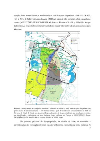 adução Sítios Novos/Pecém; a proximidade as vias de acesso disponíveis – BR 222, CE 422,
421 e 085 e à Rede Ferroviária Federal (RFFSA); além de não impactar sobre a população
Anacé (MINISTÉRIO PÚBLICO FEDERAL, Parecer Técnico n° 01/09, p. 101-103). Ao que
tudo indica, a proposta locacional apresentada no parecer não foi levada em consideração pelo
Governo.




Figura 1 – Plano Diretor do Complexo Industrial e Portuário do Pecém (CIPP). Sobre a figura foi plotada (em
preto) a área de aproximadamente 11.688 hectares sobre a qual, de acordo com a recomendação do MPF ao
Governo do Estado do Ceará, não devem incidir procedimentos de desapropriação até que se realizem os estudos
de identificação e delimitação da terra indígena Anacé definida no Parecer n. 01/08/MPF-CE (Fonte:
MINISTÉRIO PÚBLICO FEDERAL, Parecer Técnico N° 01/09, p. 64).

        No primeiro processo de desapropriação, na década de 1990, as demandas e
reivindicações das populações só foram ouvidas tardiamente e atendidas de forma paliativa. Já
                                                                                                         13
 