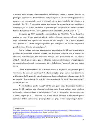 a partir do pleito indígena e da recomendação do Ministério Público, a presença Anacé e seu
pleito pela regularização de um território tradicional passa a ser considerada por setores do
governo e do empresariado como o principal entrave para instalação da refinaria e a
ampliação do CIPP. É importante apontar que, apesar da recomendação para paralisar as
desapropriações, na prática, as obras e os processos para desapropriação, como cadastro de
famílias da região de Bolso e Matões, permaneceram sendo feitos (AIRES, 2008, p. 17).
         Em agosto de 2009, atendendo à recomendação do Ministério Público Federal, é
enviado um grupo técnico para realização de estudos preliminares, correspondente à primeira
etapa dos estudos para regularização fundiária da terra indígena. Com o parecer favorável
desse primeiro GT, a Funai deu prosseguimento para a criação de um novo GT responsável
por identificar e delimitar a terra indígena11.
         Ante a vinda da equipe de levantamento e a constituição do GT propriamente dito, o
gabinete do governador articulou reuniões com lideranças indígenas sem a presença do
Ministério Público Federal. Em uma dessas reuniões, mais precisamente em 7 de julho de
2012, foi firmado um acordo no qual as lideranças indígenas autorizariam a liberação de parte
de área da poligonal Anacé, correspondente à área da Refinaria Premium II e parte da área da
ZPE 1.
         Diante da recomendação do Ministério Público e da pressão dos governos para a
viabilização das obras, em agosto de 2010 a Funai compõe o grupo técnico para identificação
e delimitação da TI Anacé. Os trabalhos de campo foram realizados em três momentos: de 10
de agosto a 3 de setembro de 2010, de 3 a 25 de novembro de 2010 e de 29 de setembro a 13
de outubro de 2011.
         A visibilidade da questão Anacé/CIPP fez com que o início do primeiro trabalho de
campo do GT recebesse uma cobertura jornalística maior do que qualquer outro estudo de
delimitação e identificação de terras indígenas no Ceará. A coordenadora, em entrevista para
o jornal, alegou que o GT estudaria toda a área afetada, inclusive a área prevista para a
refinaria12. O GT contou com a presença efetiva do grupo técnico composto pela Funai –



11
   Disponível em:
http://www.opovo.com.br/app/opovo/economia/2010/04/19/noticiasjornaleconomia,974929/terras-do-povo-
anace-serao-identificadas-e-delimitadas.shtml. Acesso em: 20 abr. 2012.
12
   Disponível em:
http://www.opovo.com.br/app/opovo/economia/2010/07/28/noticiasjornaleconomia,2024454/area-da-refinaria-
sera-incluida-no-estudo-indigena-dos-anaces.shtml. Acesso em: 20 abr. 2012
                                                                                                      14
 