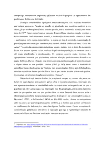 antropólogo, ambientalista, engenheiro agrônomo, auxiliar de pesquisa – e representantes das
prefeituras e do Governo do Estado.
        Na região correspondente à poligonal Anacé definida pelo MPF, o quadro encontrado
era bastante complexo. Parecia um mundo em dissolução, um gigantesco canteiro a céu
aberto, já que as obras para refinaria estavam paradas, mas o mesmo não ocorreu para outras
áreas do CIPP. Nesses outros locais, o translado de caminhões e máquinas pesadas ocorriam a
todo o momento. Havia abertura de estradas, e a construção de uma esteira cortando as dunas
– que ligaria o porto à usina termoelétrica – já estava em fase de conclusão. A construção de
piscinões para armazenar água transposta pelo sistema, também conhecidos como “Eixão das
Águas” 13, contrastava com espaços naturais de lagoas e matas e com o ritmo dos moradores
locais. Aos imensos espaços vazios, resultado de prévias desapropriações, se somavam casas e
até igreja abandonadas e semidestruídas. Os impactos ocorrem muito próximos dos
agrupamentos humanos que previamente existiam, situação particularmente dramática na
região de Bolso, Chaves e Tapuio, este último com uma grande produção de concreto armado
a alguns metros da rua principal. Bezerra (2010, p. 142) aponta como o translado de
caminhões transportando cargas de “material para as construções, ônibus com trabalhadores,
estradas secundárias abertas para facilitar o desvio para carros pesados provocando poeiras,
insegurança, são algumas situações emblemáticas relatadas”.
        Não caberá aqui abordar detalhes da pesquisa de campo; no entanto, não posso me
furtar em tecer algumas considerações gerais sobre o panorama encontrado. Nos locais em
que a pressão das obras e a insalubridade delas decorrente eram muito grandes ou em que a
população já estava em processo de negociação para desapropriação, existia uma dicotomia
entre os que queriam sair e os que queriam ficar. A única forma de ficar na terra seria a
identificação como terra indígena nas prerrogativas do artigo 231 da Constituição Federal, do
Decreto nº 1775/95 e da Portaria nº 14/MJ, de 9/01/1996. Assim, criou-se um antagonismo
entre os Anacé, que queriam permanecer no território, e as famílias que queriam sair visando
ao recebimento das indenizações, entre elas algumas famílias Anacé. Existia um quadro de
desinformação generalizado em relação à legislação que rege a regularização fundiária de
uma terra indígena, os direitos e implicações inerentes ao processo.




13
  Disponível em: http://portal.cogerh.com.br/eixos-de-atuacao/operacao-e-manutencao/automacao/sistemas-
existentes/eixao-das-aguas. Acesso em: 20 abr. 2012.
                                                                                                          15
 