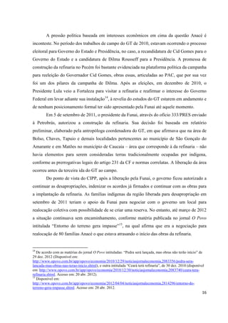 A pressão política baseada em interesses econômicos em cima da questão Anacé é
inconteste. No período dos trabalhos de campo do GT de 2010, estavam ocorrendo o processo
eleitoral para Governo do Estado e Presidência, no caso, a recandidatura de Cid Gomes para o
Governo do Estado e a candidatura de Dilma Rousseff para a Presidência. A promessa de
construção da refinaria no Pecém foi bastante evidenciada na plataforma política da campanha
para reeleição do Governador Cid Gomes, obras essas, articuladas ao PAC, que por sua vez
foi um dos pilares da campanha de Dilma. Após as eleições, em dezembro de 2010, o
Presidente Lula veio a Fortaleza para visitar a refinaria e reafirmar o interesse do Governo
Federal em levar adiante sua instalação14, à revelia do estudos do GT estarem em andamento e
de nenhum posicionamento formal ter sido apresentado pela Funai até aquele momento.
        Em 5 de setembro de 2011, o presidente da Funai, através do ofício 333/PRES enviado
à Petrobrás, autorizou a construção da refinaria. Sua decisão foi baseada em relatório
preliminar, elaborado pela antropóloga coordenadora do GT, em que afirmava que na área de
Bolso, Chaves, Tapuio e demais localidades pertencentes ao município de São Gonçalo do
Amarante e em Matões no município de Caucaia – área que corresponde à da refinaria – não
havia elementos para serem consideradas terras tradicionalmente ocupadas por indígena,
conforme as prerrogativas legais do artigo 231 da CF e normas correlatas. A liberação da área
ocorreu antes da terceira ida do GT ao campo.
        Do ponto de vista do CIPP, após a liberação pela Funai, o governo ficou autorizado a
continuar as desapropriações, indenizar os acordos já firmados e continuar com as obras para
a implantação da refinaria. As famílias indígenas da região liberada para desapropriação em
setembro de 2011 teriam o apoio da Funai para negociar com o governo um local para
realocação coletiva com possibilidade de se criar uma reserva. No entanto, até março de 2012
a situação continuava sem encaminhamento, conforme matéria publicada no jornal O Povo
intitulada “Entorno do terreno gera impasse”15, na qual afirma que era a negociação para
realocação de 80 famílias Anacé o que estava atrasando o início das obras da refinaria.


14
   De acordo com as matérias do jornal O Povo intituladas: “Pedra será lançada, mas obras não terão início” de
29 dez. 2012 (Disponível em:
http://www.opovo.com.br/app/opovo/economia/2010/12/29/noticiasjornaleconomia,2083356/pedra-sera-
lancada-mas-obras-nao-terao-inicio.shtml), e outra intitulada “Ceará terá refinaria”, de 30 dez. 2010 (disponível
em: http://www.opovo.com.br/app/opovo/economia/2010/12/30/noticiasjornaleconomia,2083740/ceara-tera-
refinaria.shtml. Acesso em: 20 abr. 2012).
15
   Disponível em:
http://www.opovo.com.br/app/opovo/economia/2012/04/04/noticiasjornaleconomia,2814296/entorno-do-
terreno-gera-impasse.shtml. Acesso em: 20 abr. 2012.
                                                                                                               16
 