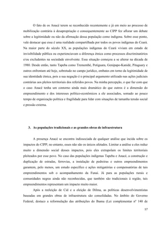 O fato de os Anacé terem se reconhecido recentemente e já em meio ao processo de
mobilização contrária à desapropriação e consequentemente ao CIPP fez aflorar um debate
sobre a legitimidade ou não da afirmação dessa população como indígena. Sobre esse ponto,
vale destacar que essa é uma realidade compartilhada por todos os povos indígenas do Ceará.
Na maior parte do século XX, as populações indígenas do Ceará viviam em estado de
invisibilidade pública ou experienciavam a diferença étnica como processos discriminatórios
e/ou excludentes na sociedade envolvente. Essa situação começou a se alterar na década de
1980. Desde então, tanto Tapeba como Tremembé, Potiguara, Genipapo-Kanidé, Pitaguary e
outros enfrentam até hoje, sobretudo no campo jurídico, embates em torno da legitimidade de
sua identidade étnica, pois a sua negação é o principal argumento utilizado nas ações judiciais
contrárias aos pleitos territoriais dos referidos povos. Na minha percepção, o que faz com que
o caso Anacé tenha um contorno ainda mais dramático do que outros é a dimensão do
empreendimento e dos interesses político-econômicos a ele associados, somado ao pouco
tempo de organização política e fragilidade para lidar com situações de tamanha tensão social
e pressão externa.




   3. As populações tradicionais e as grandes obras de infraestrutura


       A presença Anacé se encontra indissociada de qualquer análise que incida sobre os
impactos do CIPP; no entanto, esses não são os únicos afetados. Limitar a análise a eles reduz
muito a dimensão social desses impactos, pois eles extrapolam os limites territoriais
pleiteados por esse povo. No caso das populações indígenas Tapeba e Anacé, a construção e
duplicação de estradas, ferrovias, a instalação de pedreiras e outros empreendimentos
garantem, pelo menos, um estudo específico e ações mitigatórias e compensatórias de tais
empreendimentos sob o acompanhamento da Funai. Já para as populações rurais e
comunidades negras ainda não reconhecidas, que também são tradicionais à região, tais
empreendimentos representam um impacto muito maior.
       Após a reeleição de Cid e a eleição de Dilma, as políticas desenvolvimentistas
baseadas em grandes obras de infraestrutura são consolidadas. No âmbito do Governo
Federal, destaco a reformulação das atribuições do Ibama (Lei complementar nº 140 de

                                                                                            17
 