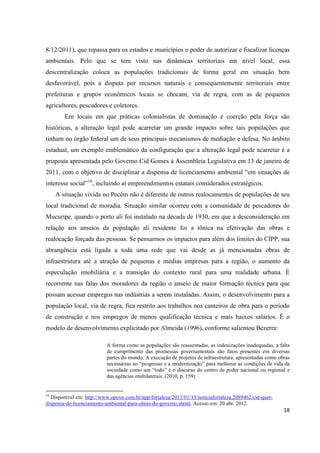 8/12/2011), que repassa para os estados e municípios o poder de autorizar e fiscalizar licenças
ambientais. Pelo que se tem visto nas dinâmicas territoriais em nível local, essa
descentralização coloca as populações tradicionais de forma geral em situação bem
desfavorável, pois a disputa por recursos naturais e consequentemente territoriais entre
prefeituras e grupos econômicos locais se chocam, via de regra, com as de pequenos
agricultores, pescadores e coletores.
        Em locais em que práticas colonialistas de dominação e coerção pela força são
históricas, a alteração legal pode acarretar um grande impacto sobre tais populações que
tinham no órgão federal um de seus principais mecanismos de mediação e defesa. No âmbito
estadual, um exemplo emblemático da configuração que a alteração legal pode acarretar é a
proposta apresentada pelo Governo Cid Gomes à Assembleia Legislativa em 13 de janeiro de
2011, com o objetivo de disciplinar a dispensa de licenciamento ambiental “em situações de
interesse social”16, incluindo aí empreendimentos estatais considerados estratégicos.
     A situação vivida no Pecém não é diferente de outros realocamentos de populações de seu
local tradicional de moradia. Situação similar ocorreu com a comunidade de pescadores do
Mucuripe, quando o porto ali foi instalado na década de 1930, em que a desconsideração em
relação aos anseios da população ali residente foi a tônica na efetivação das obras e
realocação forçada das pessoas. Se pensarmos os impactos para além dos limites do CIPP, sua
abrangência está ligada a toda uma rede que vai desde as já mencionadas obras de
infraestrutura até a atração de pequenas e médias empresas para a região, o aumento da
especulação imobiliária e a transição do contexto rural para uma realidade urbana. É
recorrente nas falas dos moradores da região o anseio de maior formação técnica para que
possam acessar empregos nas indústrias a serem instaladas. Assim, o desenvolvimento para a
população local, via de regra, fica restrito aos trabalhos nos canteiros de obra para o período
de construção e nos empregos de menos qualificação técnica e mais baixos salários. É o
modelo de desenvolvimento explicitado por Almeida (1996), conforme salientou Bezerra:

                          A forma como as populações são reassentadas, as indenizações inadequadas, a falta
                          de cumprimento das promessas governamentais são fatos presentes em diversas
                          partes do mundo. A execução de projetos de infraestrutura, apresentadas como obras
                          necessárias ao “progresso e a modernização” para melhorar as condições de vida da
                          sociedade como um “todo” é o discurso do centro de poder nacional ou regional e
                          das agências multilaterais. (2010, p. 159)


16
  Disponível em: http://www.opovo.com.br/app/fortaleza/2011/01/13/noticiafortaleza,2089462/cid-quer-
dispensa-de-licenciamento-ambiental-para-obras-do-governo.shtml. Acesso em: 20 abr. 2012.
                                                                                                         18
 
