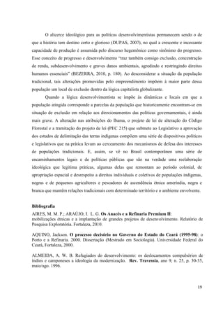 O alicerce ideológico para as políticas desenvolvimentistas permanecem sendo o de
que a história tem destino certo e glorioso (DUPAS, 2007), no qual a crescente e incessante
capacidade de produção é assumida pelo discurso hegemônico como sinônimo do progresso.
Esse conceito de progresso e desenvolvimento “traz também consigo exclusão, concentração
de renda, subdesenvolvimento e graves danos ambientais, agredindo e restringindo direitos
humanos essenciais” (BEZERRA, 2010, p. 180). Ao desconsiderar a situação da população
tradicional, tais alterações promovidas pelo empreendimento impõem à maior parte dessa
população um local de exclusão dentro da lógica capitalista globalizante.
       Quando a lógica desenvolvimentista se impõe às dinâmicas e locais em que a
população atingida corresponde a parcelas da população que historicamente encontram-se em
situação de exclusão em relação aos direcionamentos das políticas governamentais, é ainda
mais grave. A alteração nas atribuições do Ibama, o projeto de lei de alteração do Código
Florestal e a tramitação do projeto de lei (PEC 215) que submete ao Legislativo a aprovação
dos estudos de delimitação das terras indígenas compõem uma série de dispositivos políticos
e legislativos que na prática levam ao cerceamento dos mecanismos de defesa dos interesses
de populações tradicionais. E, assim, se vê no Brasil contemporâneo uma série de
encaminhamentos legais e de políticas públicas que são na verdade uma reelaboração
ideológica que legitima práticas, algumas delas que remontam ao período colonial, de
apropriação espacial e desrespeito a direitos individuais e coletivos de populações indígenas,
negras e de pequenos agricultores e pescadores de ascendência étnica ameríndia, negra e
branca que mantêm relações tradicionais com determinado território e o ambiente envolvente.


Bibliografia
AIRES, M. M. P.; ARAÚJO, I. L. G. Os Anacés e a Refinaria Premium II:
mobilizações étnicas e a implantação de grandes projetos de desenvolvimento. Relatório de
Pesquisa Exploratória. Fortaleza, 2010.

AQUINO, Jackson. O processo decisório no Governo do Estado do Ceará (1995-98): o
Porto e a Refinaria. 2000. Dissertação (Mestrado em Sociologia). Universidade Federal do
Ceará, Fortaleza, 2000.

ALMEIDA, A. W. B. Refugiados do desenvolvimento: os deslocamentos compulsórios de
índios e camponeses a ideologia da modernização. Rev. Travessia, ano 9, n. 25, p. 30-35,
maio/ago. 1996.



                                                                                           19
 