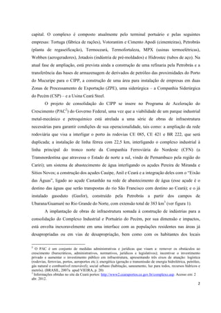 capital. O complexo é composto atualmente pelo terminal portuário e pelas seguintes
empresas: Tortuga (fábrica de rações), Votorantim e Cimento Apodi (cimenteiras), Petrobrás
(planta de regaseificação), Termoceará, Termofortaleza, MPX (usinas termoelétricas),
Wobben (aerogeradores), Jotadois (indústria de pré-moldados) e Hidrostec (tubos de aço). Na
atual fase de ampliação, está prevista ainda a construção de uma refinaria pela Petrobrás e a
transferência das bases de armazenagem de derivados de petróleo das proximidades do Porto
do Mucuripe para o CIPP, a construção de uma área para instalação de empresas em duas
Zonas de Processamento de Exportação (ZPE), uma siderúrgica – a Companhia Siderúrgica
do Pecém (CSP) – e a Usina Ceará Steel.
         O projeto de consolidação do CIPP se insere no Programa de Aceleração do
Crescimento (PAC2) do Governo Federal, uma vez que a viabilidade de um parque industrial
metal-mecânico e petroquímico está atrelada a uma série de obras de infraestrutura
necessárias para garantir condições de sua operacionalidade, tais como: a ampliação da rede
rodoviária que visa a interligar o porto às rodovias CE 085, CE 421 e BR 222, que será
duplicada; a instalação de linha férrea com 22,5 km, interligando o complexo industrial à
linha principal do tronco norte da Companhia Ferroviária do Nordeste (CFN) (a
Transnordestina que atravessa o Estado de norte a sul, vindo de Pernambuco pela região do
Cariri); um sistema de abastecimento de água interligando os açudes Pereira de Miranda e
Sítios Novos; a construção dos açudes Cauípe, Anil e Ceará e a integração deles com o “Eixão
das Águas”, ligado ao açude Castanhão na rede de abastecimento de água (esse açude é o
destino das águas que serão transpostas do rio São Francisco com destino ao Ceará); e o já
instalado gasoduto (Gasfor), construído pela Petrobrás a partir dos campos de
Ubarana/Guamaré no Rio Grande do Norte, com extensão total de 383 km3 (ver figura 1).
         A implantação de obras de infraestrutura somada à construção de indústrias para a
consolidação do Complexo Industrial e Portuário do Pecém, por sua dimensão e impactos,
está envolta inexoravelmente em uma interface com as populações residentes nas áreas já
desapropriadas ou em vias de desapropriação, bem como com os habitantes dos locais

2
   O PAC é um conjunto de medidas administrativas e jurídicas que visam a: remover os obstáculos ao
crescimento (burocráticos, administrativos, normativos, jurídicos e legislativos); incentivar o investimento
privado e aumentar o investimento público em infraestrutura, apresentando três eixos de atuação: logística
(rodovias, ferrovias, portos, aeroportos etc.); energética (geração e transmissão de energia hidrelétrica, petróleo,
gás natural e combustível renovável); social urbano (habitação, saneamento, luz para todos, recursos hídricos e
metrôs). (BRASIL, 2007a apud VIEIRA, p. 20)
3
  Informações obtidas no site da Ceará portos: http://www2.cearaportos.ce.gov.br/complexo.asp. Acesso em: 2
abr. 2012.
                                                                                                                  2
 