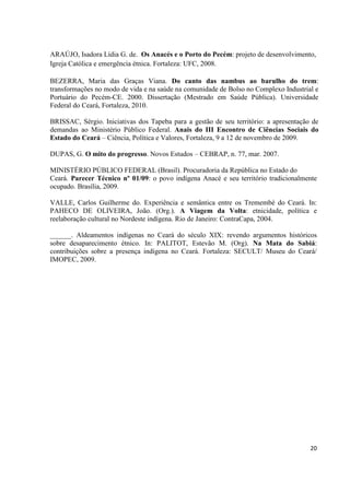 ARAÚJO, Isadora Lídia G. de. Os Anacés e o Porto do Pecém: projeto de desenvolvimento,
Igreja Católica e emergência étnica. Fortaleza: UFC, 2008.

BEZERRA, Maria das Graças Viana. Do canto das nambus ao barulho do trem:
transformações no modo de vida e na saúde na comunidade de Bolso no Complexo Industrial e
Portuário do Pecém-CE. 2000. Dissertação (Mestrado em Saúde Pública). Universidade
Federal do Ceará, Fortaleza, 2010.

BRISSAC, Sérgio. Iniciativas dos Tapeba para a gestão de seu território: a apresentação de
demandas ao Ministério Público Federal. Anais do III Encontro de Ciências Sociais do
Estado do Ceará – Ciência, Política e Valores, Fortaleza, 9 a 12 de novembro de 2009.

DUPAS, G. O mito do progresso. Novos Estudos – CEBRAP, n. 77, mar. 2007.

MINISTÉRIO PÚBLICO FEDERAL (Brasil). Procuradoria da República no Estado do
Ceará. Parecer Técnico nº 01/09: o povo indígena Anacé e seu território tradicionalmente
ocupado. Brasília, 2009.

VALLE, Carlos Guilherme do. Experiência e semântica entre os Tremembé do Ceará. In:
PAHECO DE OLIVEIRA, João. (Org.). A Viagem da Volta: etnicidade, política e
reelaboração cultural no Nordeste indígena. Rio de Janeiro: ContraCapa, 2004.

______. Aldeamentos indígenas no Ceará do século XIX: revendo argumentos históricos
sobre desaparecimento étnico. In: PALITOT, Estevão M. (Org). Na Mata do Sabiá:
contribuições sobre a presença indígena no Ceará. Fortaleza: SECULT/ Museu do Ceará/
IMOPEC, 2009.




                                                                                       20
 