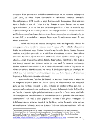 adjacentes. Essas pessoas estão sofrendo com modificações em sua dinâmica socioespacial.
Além disso, as obras trazem consideráveis e irreversíveis impactos ambientais.
Geograficamente, o CIPP encontra-se entre dois importantes lagamares do litoral cearense,
com o Cauípe a leste do Pecém e o do Gereraú a oeste, distando um do outro
aproximadamente 7,5 km em linha reta. No sentido praia/sertão, a área vai do litoral até a
depressão sertaneja. A maior área e primeira a ser desapropriada situa-se em área do tabuleiro
pré-litorâneo, no qual a paisagem é composta por dunas permanentes, com vegetação, rica em
recursos hídricos com riachos e pequenas lagoas, mata de restinga num terreno de areia
branca, porém fértil.
        O Pecém, até o início das obras de construção do porto, era um povoado, formado por
uma pequena vila de pescadores e algumas casas de veraneio. Nas localidades adjacentes ao
Pecém no sentido praia-sertão (Matões, Bolso, Chaves, Gregório, Tapuio, Suzano, Torém), a
atividade principal da população era a agricultura, sobretudo de hortaliças, do roçado de
mandioca, da cana-de-açúcar; atividades extrativistas como a coleta de murici no período
chuvoso, a coleta de castanha e retirada da palha da carnaúba no período seco, além da pesca
nas lagoas e lagamares para consumo próprio ou venda local. Os pequenos agrupamentos
urbanos preexistentes têm assistido a um inchaço populacional decorrente da migração de um
verdadeiro exército de trabalhadores, em virtude da instalação do porto, da construção das
indústrias e obras de infraestrutura, trazendo junto uma série de problemas de infraestrutura e
impactos na dinâmica socioespacial preexistente.
        Nos municípios de Caucaia e São Gonçalo do Amarante, encontram-se as populações
de dois povos indígenas: Tapeba em Caucaia e Anacé nos dois municípios. Este último tem
parte de sua população incidente na área declarada de utilidade pública para fins de
desapropriações. Além deles, de acordo com a Secretaria de Igualdade Racial do Município
de Caucaia, existem na região, principalmente das serras do Juá e Camará, nove localidades
em que se pleiteiam o reconhecimento de áreas remanescentes de quilombo ainda sem estudos
sistematizados4. Em meio a essas populações, encontra-se um grande contingente de
trabalhadores rurais, pequenos proprietários, herdeiros, muitos dos quais, ainda que não
compartilhem reivindicações coletivas de cunho étnico-territorial, compartilham vivências,

4
 Comunidade Quilombola da Serra da Rajada, Comunidade Quilombola da Serra do Juá, Comunidade
Quilombola da Serra da Conceição, Comunidade de Camará, Comunidade de Porteira (na Serra do Coité),
Comunidade Boqueirão do Arara, Comunidade de Capuan, Comunidade do Coca (Icaraí), Comunidade
Quilombola Cercadão, que somam ao todo 706 famílias. Dados disponíveis em:
http://www.blogdecaucaia.com/2011/07/comunidades-quilombolas-de-caucaia.html. Acesso em: 20 abr. 2012.
                                                                                                         3
 