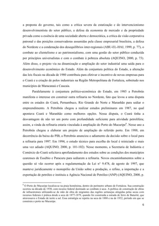 a proposta do governo, tais como a crítica severa da estatização e do intervencionismo
desenvolvimentista do setor público, a defesa da economia de mercado e da propriedade
privada como a essência de uma sociedade aberta e democrática, a crítica da visão corporativa
patronal e das posições conservadoras assumidas pela classe empresarial brasileira, a defesa
do Nordeste e a condenação dos desequilíbrios inter-regionais (ABU-EL-HAJ, 1999, p. 77), o
combate ao clientelismo e ao patrimonialismo, com uma gestão do setor público conduzida
por princípios universalistas e com o combate à pobreza absoluta (AQUINO, 2000, p. 73).
Além disso, o projeto via na dinamização e ampliação do setor industrial uma saída para o
desenvolvimento econômico do Estado. Além da conjuntura política do Estado, a alteração
das leis fiscais na década de 1980 contribuiu para efetivar o incentivo de novas empresas para
o Ceará e a criação de polos industriais na Região Metropolitana de Fortaleza, sobretudo nos
municípios de Maracanaú e Caucaia.
        Paralelamente à conjuntura político-econômica do Estado, em 1985 a Petrobrás
manifesta o interesse em construir outra refinaria no Nordeste, fato que levou a uma disputa
entre os estados do Ceará, Pernambuco, Rio Grande do Norte e Maranhão para sediar o
empreendimento. A Petrobrás chegou a realizar estudos preliminares em 1987, no qual
apontava Ceará e Maranhão como melhores opções. Nessa disputa, o Ceará tinha a
desvantagem de não ter um porto com profundidade suficiente para atividade petrolífera;
assim, a vinda da refinaria estaria vinculada à ampliação do Porto do Mucuripe6. Nesse ano a
Petrobrás chegou a elaborar um projeto de ampliação do referido porto. Em 1988, em
decorrência da baixa do PIB, a Petrobrás anunciou o adiamento da decisão sobre o local para
a refinaria para 1997. Em 1994, o estudo técnico para escolha do local é reiniciado e mais
uma vez adiado (AQUINO, 2000, p. 101-102). Nesse momento, a Secretaria de Indústria e
Comércio do Ceará solicitava aprofundamento dos estudos sobre as condições dos municípios
cearenses de Eusébio e Paracuru para sediarem a refinaria. Novos encaminhamentos sobre a
questão só vão ocorrer após a regulamentação da Lei n° 9.478, de agosto de 1997, que
manteve juridicamente o monopólio da União sobre a produção, o refino, a importação e a
exportação de petróleo e instituiu a Agência Nacional de Petróleo (ANP) (AQUINO, 2000, p.

6
  O Porto do Mucuripe localiza-se na praia homônima, dentro do perímetro urbano de Fortaleza. Sua construção
ocorreu na década de 1930, com recurso federal destinado ao combate à seca. A política de construção de obras
de infraestrutura utilizando-se de mão de obra de migrantes das regiões sertanejas atingidas pelas secas com
recursos federais é prática desde a seca de 1877-1879, quando foi construída a estrada de ferro de Baturité, que
atravessava o Estado de norte a sul. Essa estratégia se repetiu na seca de 1888 e na de 1932, período em que se
construiu o porto no Mucuripe.
                                                                                                              6
 