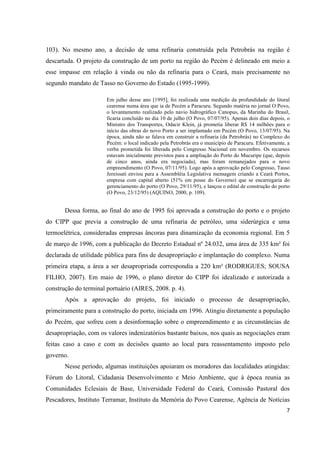 103). No mesmo ano, a decisão de uma refinaria construída pela Petrobrás na região é
descartada. O projeto da construção de um porto na região do Pecém é delineado em meio a
esse impasse em relação à vinda ou não da refinaria para o Ceará, mais precisamente no
segundo mandato de Tasso no Governo do Estado (1995-1999).

                       Em julho desse ano [1995], foi realizada uma medição da profundidade do litoral
                       cearense numa área que ia de Pecém a Paracuru. Segundo matéria no jornal O Povo,
                       o levantamento realizado pelo navio hidrográfico Canopus, da Marinha do Brasil,
                       ficaria concluído no dia 10 de julho (O Povo, 07/07/95). Apenas dois dias depois, o
                       Ministro dos Transportes, Odacir Klein, já prometia liberar R$ 14 milhões para o
                       início das obras do novo Porto a ser implantado em Pecém (O Povo, 13/07/95). Na
                       época, ainda não se falava em construir a refinaria (da Petrobrás) no Complexo do
                       Pecém: o local indicado pela Petrobrás era o município de Paracuru. Efetivamente, a
                       verba prometida foi liberada pelo Congresso Nacional em novembro. Os recursos
                       estavam inicialmente previstos para a ampliação do Porto do Mucuripe (que, depois
                       de cinco anos, ainda era negociada), mas foram remanejados para o novo
                       empreendimento (O Povo, 07/11/95). Logo após a aprovação pelo Congresso, Tasso
                       Jereissati enviou para a Assembléia Legislativa mensagem criando a Ceará Portos,
                       empresa com capital aberto (51% em posse do Governo) que se encarregaria do
                       gerenciamento do porto (O Povo, 29/11/95), e lançou o edital de construção do porto
                       (O Povo, 23/12/95) (AQUINO, 2000, p. 109).


       Dessa forma, ao final do ano de 1995 foi aprovada a construção do porto e o projeto
do CIPP que previa a construção de uma refinaria de petróleo, uma siderúrgica e uma
termoelétrica, consideradas empresas âncoras para dinamização da economia regional. Em 5
de março de 1996, com a publicação do Decreto Estadual nº 24.032, uma área de 335 km² foi
declarada de utilidade pública para fins de desapropriação e implantação do complexo. Numa
primeira etapa, a área a ser desapropriada correspondia a 220 km² (RODRIGUES; SOUSA
FILHO, 2007). Em maio de 1996, o plano diretor do CIPP foi idealizado e autorizada a
construção do terminal portuário (AIRES, 2008. p. 4).
       Após a aprovação do projeto, foi iniciado o processo de desapropriação,
primeiramente para a construção do porto, iniciada em 1996. Atingiu diretamente a população
do Pecém, que sofreu com a desinformação sobre o empreendimento e as circunstâncias de
desapropriação, com os valores indenizatórios bastante baixos, nos quais as negociações eram
feitas caso a caso e com as decisões quanto ao local para reassentamento imposto pelo
governo.
       Nesse período, algumas instituições apoiaram os moradores das localidades atingidas:
Fórum do Litoral, Cidadania Desenvolvimento e Meio Ambiente, que à época reunia as
Comunidades Eclesiais de Base, Universidade Federal do Ceará, Comissão Pastoral dos
Pescadores, Instituto Terramar, Instituto da Memória do Povo Cearense, Agência de Notícias
                                                                                                        7
 