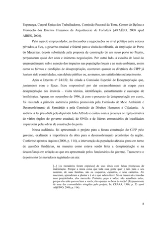 Esperança, Central Única dos Trabalhadores, Comissão Pastoral da Terra, Centro de Defesa e
Promoção dos Direitos Humanos da Arquidiocese de Fortaleza (ARAÚJO, 2008 apud
AIRES, 2008).
       Pelo aspecto empreendedor, as discussões e negociações no nível político entre setores
privados, a Fiec, o governo estadual e federal para a vinda da refinaria, da ampliação do Porto
do Mucuripe, depois substituída pela proposta de construção de um novo porto no Pecém,
perpassaram quase dez anos e inúmeras negociações. Por outro lado, a escolha do local do
empreendimento sob o aspecto dos impactos nas populações locais e ao meio ambiente, assim
como as formas e condições de desapropriação, ocorreram quando as diretrizes do CIPP já
haviam sido consolidadas, sem debate público ou, ao menos, um satisfatório esclarecimento.
       Após o Decreto nº 24.032, foi criada a Comissão Especial de Desapropriação que,
juntamente com o Idace, ficou responsável por dar encaminhamento às etapas para
desapropriação dos imóveis – visita técnica, identificação, cadastramento e avaliação de
benfeitorias. Apenas em novembro de 1996, já com o processo de desapropriação em curso,
foi realizada a primeira audiência pública promovida pela Comissão de Meio Ambiente e
Desenvolvimento do Semiárido e pela Comissão de Direitos Humanos e Cidadania.                         A
audiência foi presidida pelo deputado João Alfredo e contou com a presença de representantes
de vários órgãos do governo estadual, de ONGs e de líderes comunitários de localidades
impactadas pelas obras de construção do porto.
       Nessa audiência, foi apresentado o projeto para a futura construção do CIPP pelo
governo, exaltando a importância da obra para o desenvolvimento econômico da região.
Conforme apontou Aquino (2000, p. 114), a intervenção da população afetada girou em torno
de questões fundiárias, na maneira como estava sendo feita a desapropriação e na
desconfiança em relação ao que era apresentado pelos funcionários do governo. Transcrevo o
depoimento de moradores registrado em ata:

                       [...] [os moradores foram expulsos] de seus sítios com falsas promessas de
                       indenização. Porque a única coisa que toda essa gente quer e tem para o seu
                       sustento, de suas famílias, são os coqueiros, cajueiros, e seus canteiros. Ali
                       nasceram, aprenderam a plantar e é só o que sabem fazer. Se os tirarem de cima das
                       suas propriedades, eles morrerão. Portanto, peço a todos: não acreditem neles,
                       porque eles não querem bem a vocês; eles querem os bens de vocês! (Representante
                       de uma das comunidades atingidas pelo projeto. In: CEARÁ, 1996, p. 33 apud
                       AQUINO, 2000, p. 114).




                                                                                                       8
 
