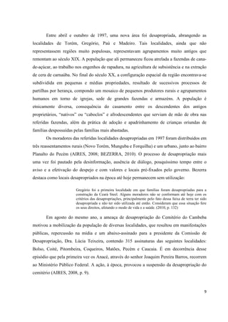Entre abril e outubro de 1997, uma nova área foi desapropriada, abrangendo as
localidades de Torém, Gregório, Paú e Madeiro. Tais localidades, ainda que não
representassem regiões muito populosas, representavam agrupamentos muito antigos que
remontam ao século XIX. A população que ali permaneceu ficou atrelada a fazendas de cana-
de-açúcar, ao trabalho nos engenhos de rapadura, na agricultura de subsistência e na extração
de cera de carnaúba. No final do século XX, a configuração espacial da região encontrava-se
subdividida em pequenas e médias propriedades, resultado de sucessivos processos de
partilhas por herança, compondo um mosaico de pequenos produtores rurais e agrupamentos
humanos em torno de igrejas, sede de grandes fazendas e armazéns. A população é
etnicamente diversa, consequência do casamento entre os descendentes dos antigos
proprietários, “nativos” ou “caboclos” e afrodescendentes que serviam de mão de obra nas
referidas fazendas, além da prática de adoção e apadrinhamento de crianças oriundas de
famílias despossuídas pelas famílias mais abastadas.
       Os moradores das referidas localidades desapropriadas em 1997 foram distribuídos em
três reassentamentos rurais (Novo Torém, Munguba e Forquilha) e um urbano, junto ao bairro
Planalto do Pecém (AIRES, 2008; BEZERRA, 2010). O processo de desapropriação mais
uma vez foi pautado pela desinformação, ausência de diálogo, pouquíssimo tempo entre o
aviso e a efetivação do despejo e com valores e locais pré-fixados pelo governo. Bezerra
destaca como locais desapropriados na época até hoje permanecem sem utilização:

                       Gregório foi a primeira localidade em que famílias foram desapropriadas para a
                       construção da Ceará Steel. Alguns moradores não se conformam até hoje com os
                       critérios das desapropriações, principalmente pelo fato dessa faixa de terra ter sido
                       desapropriada e não ter sido utilizada até então. Consideram que essa situação fere
                       os seus direitos, afetando o modo de vida e a saúde. (2010, p. 132)

       Em agosto do mesmo ano, a ameaça de desapropriação do Cemitério do Cambeba
motivou a mobilização da população de diversas localidades, que resultou em manifestações
públicas, repercussão na mídia e um abaixo-assinado para a presidente da Comissão de
Desapropriação, Dra. Lúcia Teixeira, contendo 315 assinaturas das seguintes localidades:
Bolso, Coité, Pitombeira, Coqueiros, Matões, Pecém e Caucaia. É em decorrência desse
episódio que pela primeira vez os Anacé, através do senhor Joaquim Pereira Barros, recorrem
ao Ministério Público Federal. A ação, à época, provocou a suspensão da desapropriação do
cemitério (AIRES, 2008, p. 9).



                                                                                                          9
 